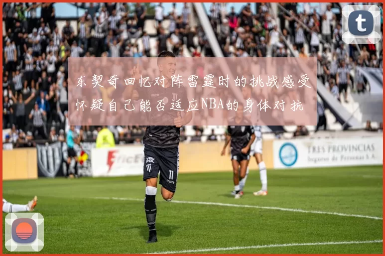 东契奇回忆对阵雷霆时的挑战感受怀疑自己能否适应NBA的身体对抗